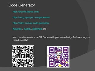 Code Generator
  http://qrcode.kaywa.com/

  http://zxing.appspot.com/generator/

  http://delivr.com/qr-code-generator

  Kaywa’s , iCandy, Stickybits etc


  You can also customize QR Codes with your own design features, logo or
  brand identity?
 