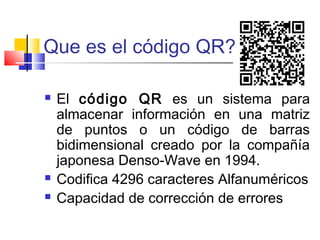 Que es el código QR? 
 El código QR es un sistema para 
almacenar información en una matriz 
de puntos o un código de barras 
bidimensional creado por la compañía 
japonesa Denso-Wave en 1994. 
 Codifica 4296 caracteres Alfanuméricos 
 Capacidad de corrección de errores 
 