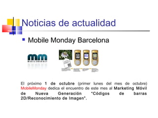 Noticias de actualidad 
 Mobile Monday Barcelona 
El próximo 1 de octubre (primer lunes del mes de octubre) 
MobileMonday dedica el encuentro de este mes al Marketing Móvil 
de Nueva Generación “Códigos de barras 
2D/Reconocimiento de Imagen”. 
 