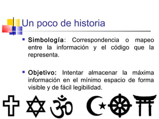 Un poco de historia 
 Simbología: Correspondencia o mapeo 
entre la información y el código que la 
representa. 
 Objetivo: Intentar almacenar la máxima 
información en el mínimo espacio de forma 
visible y de fácil legibilidad. 
 