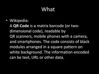 What?Wikipedia:A QR Code is a matrix barcode (or two-dimensional code), readable by QR scanners, mobile phones with a camera, and smartphones. The code consists of black modules arranged in a square pattern on white background. The information encoded can be text, URL or other data.