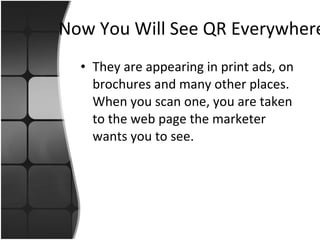 Now You Will See QR Everywhere They are appearing in print ads, on brochures and many other places. When you scan one, you are taken to the web page the marketer wants you to see.  