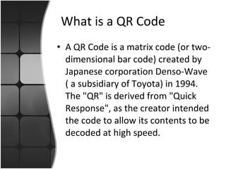 What is a QR Code A QR Code is a matrix code (or two-dimensional bar code) created by Japanese corporation Denso-Wave ( a subsidiary of Toyota) in 1994. The "QR" is derived from "Quick Response", as the creator intended the code to allow its contents to be decoded at high speed. 