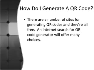 How Do I Generate A QR Code? There are a number of sites for generating QR codes and they’re all free.  An Internet search for QR code generator will offer many choices. 