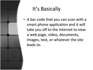It’s Basically A bar code that you can scan with a smart phone application and it will take you off to the internet to view a web page, video, documents, images, text, or whatever the site leads to. 