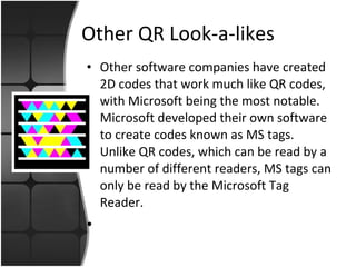 Other QR Look-a-likes Other software companies have created 2D codes that work much like QR codes, with Microsoft being the most notable.  Microsoft developed their own software to create codes known as MS tags.  Unlike QR codes, which can be read by a number of different readers, MS tags can only be read by the Microsoft Tag Reader. 