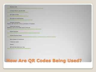 How Are QR Codes Being Used?Business Cardshttp://www.fastcompany.com/1585822/business-card-just-scan-my-qr-code5 Unique Ways to use QR Codeshttp://mashable.com/2009/01/07/qr-codes/QR Codes on Winehttp://mashable.com/2010/09/01/cellar-key/QR Codes for Small Businesshttp://mashable.com/2010/06/23/qr-codes-small-biz/Facebook PromotionsPosting a QR Code with a link to a promotion on Facebook.Mobile Site RedirectsRedirects a user to the mobile version of the site.http://www.centernetworks.com/qr-code-mobile-commerce-ralph-laurenPaypal Paymentshttp://www.androidguys.com/2010/03/04/download-portapayments/Airplane Boarding Passeshttp://www.gadgetell.com/tech/comment/continental-airlines-to-continue-using-qr-codes-for-boarding/Name Badges at ConferencesT-shirts for eventsArtworkQR Code Real Estate Lawn Signhttp://www.flickr.com/photos/tikaro/2888182451/