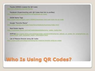Who Is Using QR Codes?Toyota (DENSO created the QR Code)http://en.wikipedia.org/wiki/DensoFacebook (Experimenting with QR Codes that link to profiles)http://techcrunch.com/2010/03/16/facebook-qr-code/SXSW Name Tagshttp://www.fastcompany.com/1585822/business-card-just-scan-my-qr-codeGoogle "Favorite Places”http://www.google.com/help/maps/favoriteplaces/business/index.htmlReal Estate Agentshttp://realestate.about.com/od/realestatewebsites/a/qr_codes_realty.htmArtPrizehttp://www.mlive.com/artprize/index.ssf/2010/09/artprize_debuts_qr_codes_for_smartphones_as_experiment_with_exclusive_event_information.htmlList of Massive Brands Using QR Codeshttp://www.qre8.com/blog/marketing/list-massive-brands-using-qr-codes