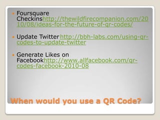 When would you use a QR Code?Foursquare Checkinshttp://thewildfirecompanion.com/2010/08/ideas-for-the-future-of-qr-codes/Update Twitter	http://bbh-labs.com/using-qr-codes-to-update-twitterGenerate Likes on Facebookhttp://www.allfacebook.com/qr-codes-facebook-2010-08