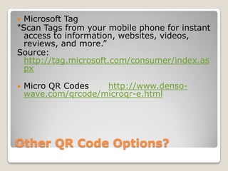 Other QR Code Options?Microsoft Tag"Scan Tags from your mobile phone for instant access to information, websites, videos, reviews, and more.”Source: http://tag.microsoft.com/consumer/index.aspxMicro QR Codes	http://www.denso-wave.com/qrcode/microqr-e.html