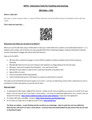NHTA - Interactive Tools for Teaching and Learning.<br />QR Codes – FAQ<br />What is a QR code?<br />QR codes, or quick response codes, is a type of 2D bar code that may be decoded using your Smartphone with a QR code reader.  <br />This is what one looks like……<br />What does it do? What can I do with it? So What???<br />When you scan the QR code using a mobile phone it links you in with either text, numbers or any web based material – i.e. a website such as utube. Lots of sectors are now using QR within their marketing strategies. However educational institutes are also using them to engage and interact with their learners.<br />Ideas so far for NHTA<br />,[object Object]