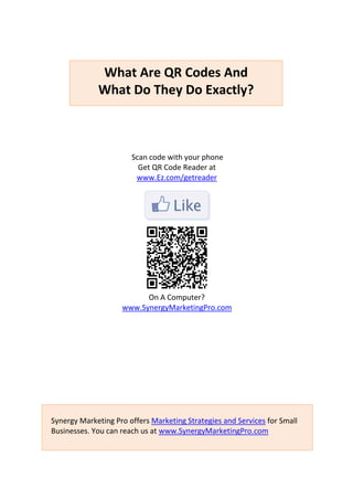 What Are QR Codes And
             What Do They Do Exactly?



                       Scan code with your phone
                         Get QR Code Reader at
                        www.Ez.com/getreader




                          On A Computer?
                    www.SynergyMarketingPro.com




Synergy Marketing Pro offers Marketing Strategies and Services for Small
Businesses. You can reach us at www.SynergyMarketingPro.com
 