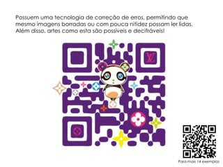 Possuem uma tecnologia de correção de erros, permitindo que mesmo imagens borradas ou com pouca nitidez possam ler lidas. Além disso, artes como esta são possíveis e decifráveis!Para mais 14 exemplos