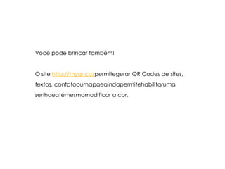 Você pode brincar também!O site http://myqr.co/permitegerar QR Codes de sites,textos, contatooumapaeaindapermitehabilitarumasenhaeatémesmomodificar a cor.