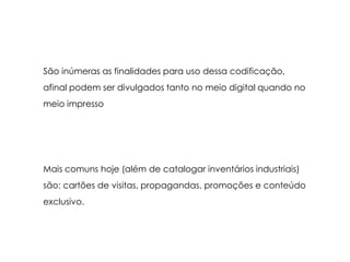 São inúmeras as finalidades para uso dessa codificação,afinal podem ser divulgados tanto no meio digital quando no meio impressoMais comuns hoje (além de catalogar inventários industriais) são: cartões de visitas, propagandas, promoções e conteúdo exclusivo.