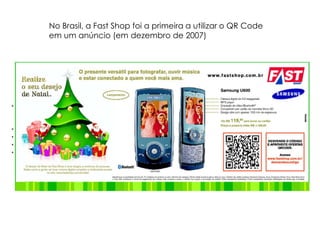 No Brasil, a Fast Shop foi a primeira a utilizar o QR Code em um anúncio (em dezembro de 2007)