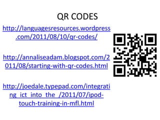 QR CODES  http://languagesresources.wordpress.com/2011/08/10/qr-codes/ http://annaliseadam.blogspot.com/2011/08/starting-with-qr-codes.html http://joedale.typepad.com/integrating_ict_into_the_/2011/07/ipod-touch-training-in-mfl.html 