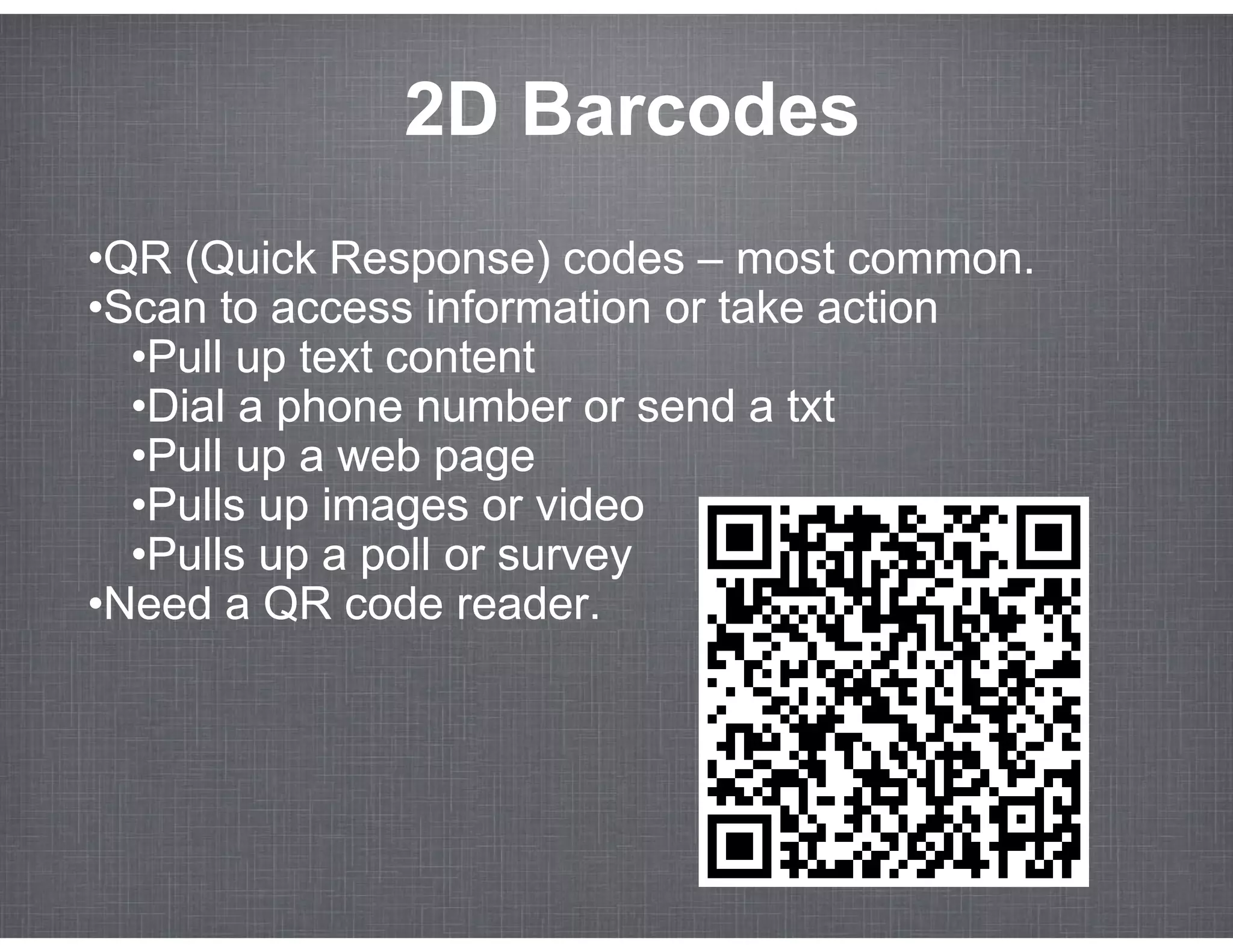 2D Barcodes
•QR (Quick Response) codes – most common.
•Scan to access information or take action
  •Pull up text content
  •Dial a phone number or send a txt
  •Pull up a web page
  •Pulls up images or video
  •Pulls up a poll or survey
•Need a QR code reader.
 