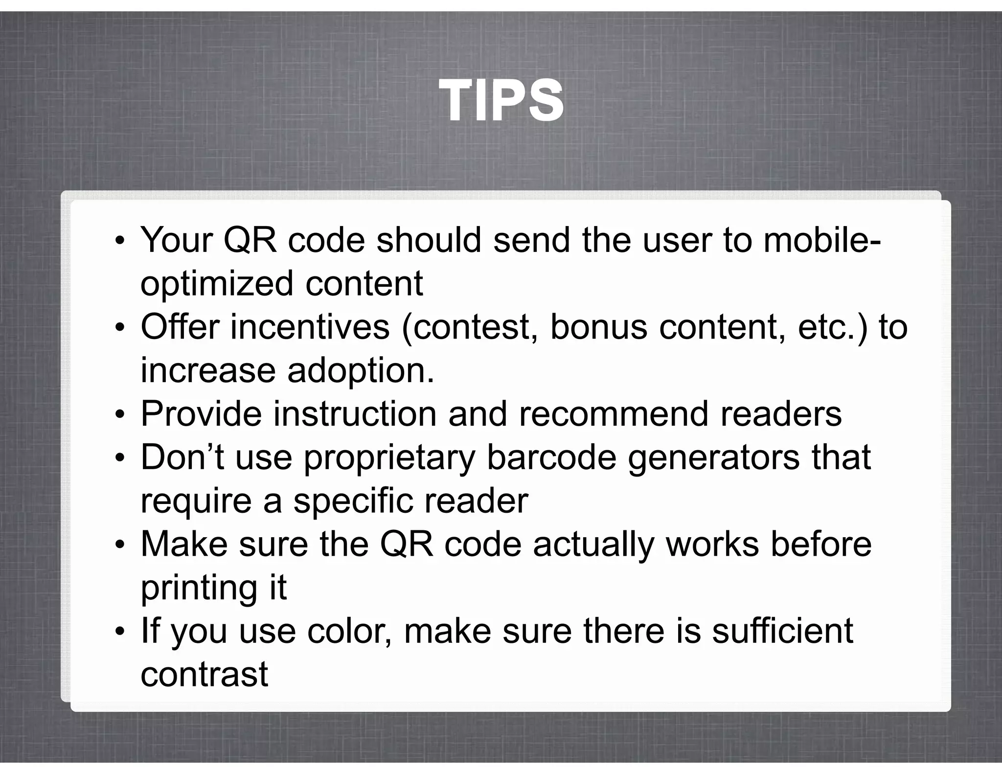 TIPS

• Your QR code should send the user to mobile-
  optimized content
• Offer incentives (contest, bonus content, etc.) to
  increase adoption.
• Provide instruction and recommend readers
• Don’t use proprietary barcode generators that
  require a specific reader
• Make sure the QR code actually works before
  printing it
• If you use color, make sure there is sufficient
  contrast
 