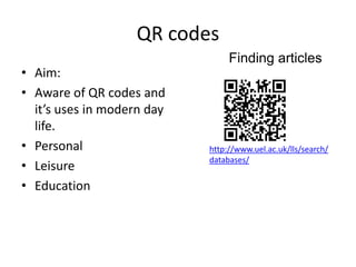 QR codes
                                 Finding articles
• Aim:
• Aware of QR codes and
  it’s uses in modern day
  life.
• Personal                  http://www.uel.ac.uk/lls/search/
                            databases/
• Leisure
• Education
 
