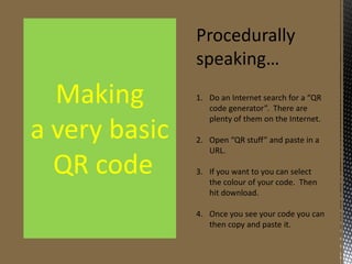 Procedurally
speaking…

Making
a very basic
QR code

1. Do an Internet search for a “QR
code generator”. There are
plenty of them on the Internet.
2. Open “QR stuff” and paste in a
URL.
3. If you want to you can select
the colour of your code. Then
hit download.
4. Once you see your code you can
then copy and paste it.

 
