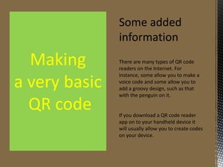 Some added
information

Making
a very basic
QR code

There are many types of QR code
readers on the Internet. For instance,
some allow you to make a voice code
and some allow you to add a groovy
design, such as that with the penguin
on it.

If you download a QR code reader
app on to your handheld device it
will usually allow you to create codes
on your device.

 