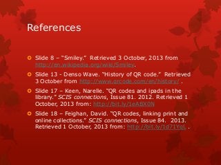 References
 Slide 8 – “Smiley.” Retrieved 3 October, 2013 from
http://en.wikipedia.org/wiki/Smiley.
 Slide 13 - Denso Wave. “History of QR code.” Retrieved
3 October from http://www.qrcode.com/en/history/ .
 Slide 17 – Keen, Narelle. “QR codes and ipads in the
library.” SCIS connections, Issue 81. 2012. Retrieved 1
October, 2013 from: http://bit.ly/1eABX0N
 Slide 18 – Feighan, David. “QR codes, linking print and
online collections.” SCIS connections, Issue 84. 2013.
Retrieved 1 October, 2013 from: http://bit.ly/1d71YqL .

 