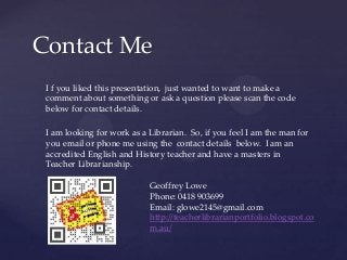 Contact Me
I f you liked this presentation, just wanted to want to make a
comment about something or ask a question please scan the code
below for contact details.
I am looking for work as a Librarian. So, if you feel I am the man for
you email or phone me using the contact details below. I am an
accredited English and History teacher and have a masters in
Teacher Librarianship.
Geoffrey Lowe
Phone: 0418 903699
Email: glowe2145@gmail.com
http://teacherlibrarianportfolio.blogspot.co
m.au/

 