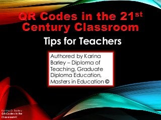 Authored by Karina
Barley – Diploma of
Teaching, Graduate
Diploma Education,
Masters in Education ©
Karina D. Barley
QR Codes in the
Classroom©
Tips for Teachers
 