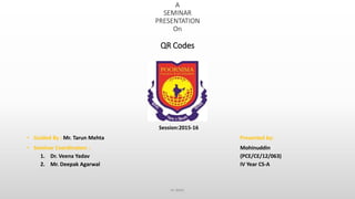 A
SEMINAR
PRESENTATION
On
QR Codes
Session:2015-16
• Guided By : Mr. Tarun Mehta Presented by:
• Seminar Coordinators : Mohinuddin
1. Dr. Veena Yadav (PCE/CE/12/063)
2. Mr. Deepak Agarwal IV Year CS-A
ce dept.
 