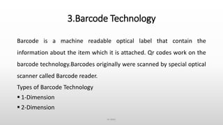 3.Barcode Technology
Barcode is a machine readable optical label that contain the
information about the item which it is attached. Qr codes work on the
barcode technology.Barcodes originally were scanned by special optical
scanner called Barcode reader.
Types of Barcode Technology
 1-Dimension
 2-Dimension
ce dept.
 