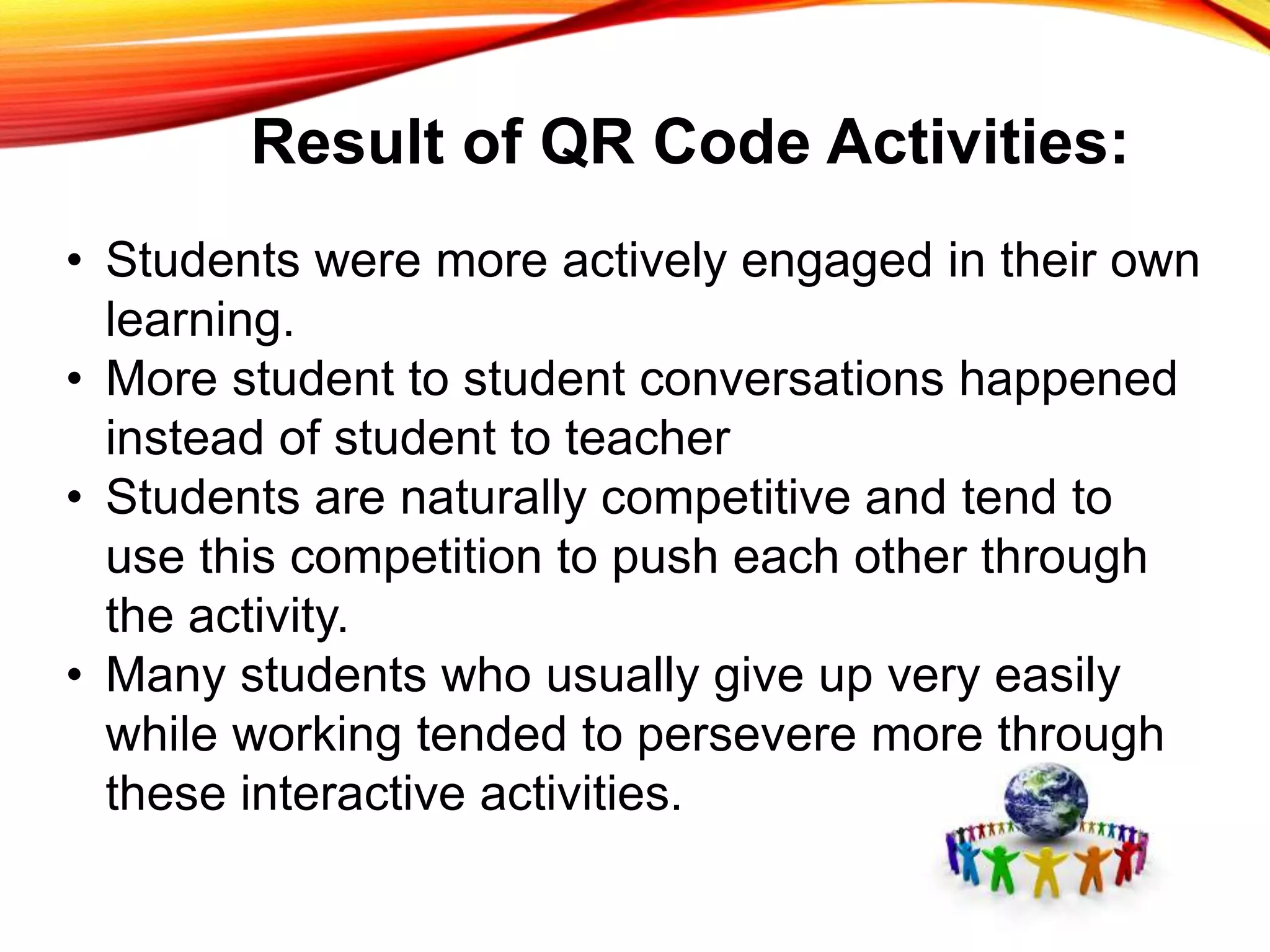 Result of QR Code Activities:
• Students were more actively engaged in their own
learning.
• More student to student conversations happened
instead of student to teacher
• Students are naturally competitive and tend to
use this competition to push each other through
the activity.
• Many students who usually give up very easily
while working tended to persevere more through
these interactive activities.
 