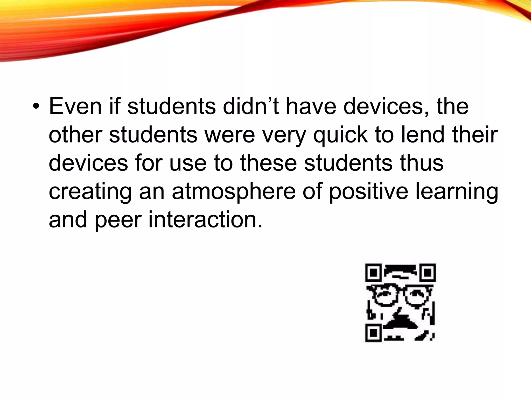 • Even if students didn’t have devices, the
other students were very quick to lend their
devices for use to these students thus
creating an atmosphere of positive learning
and peer interaction.
 