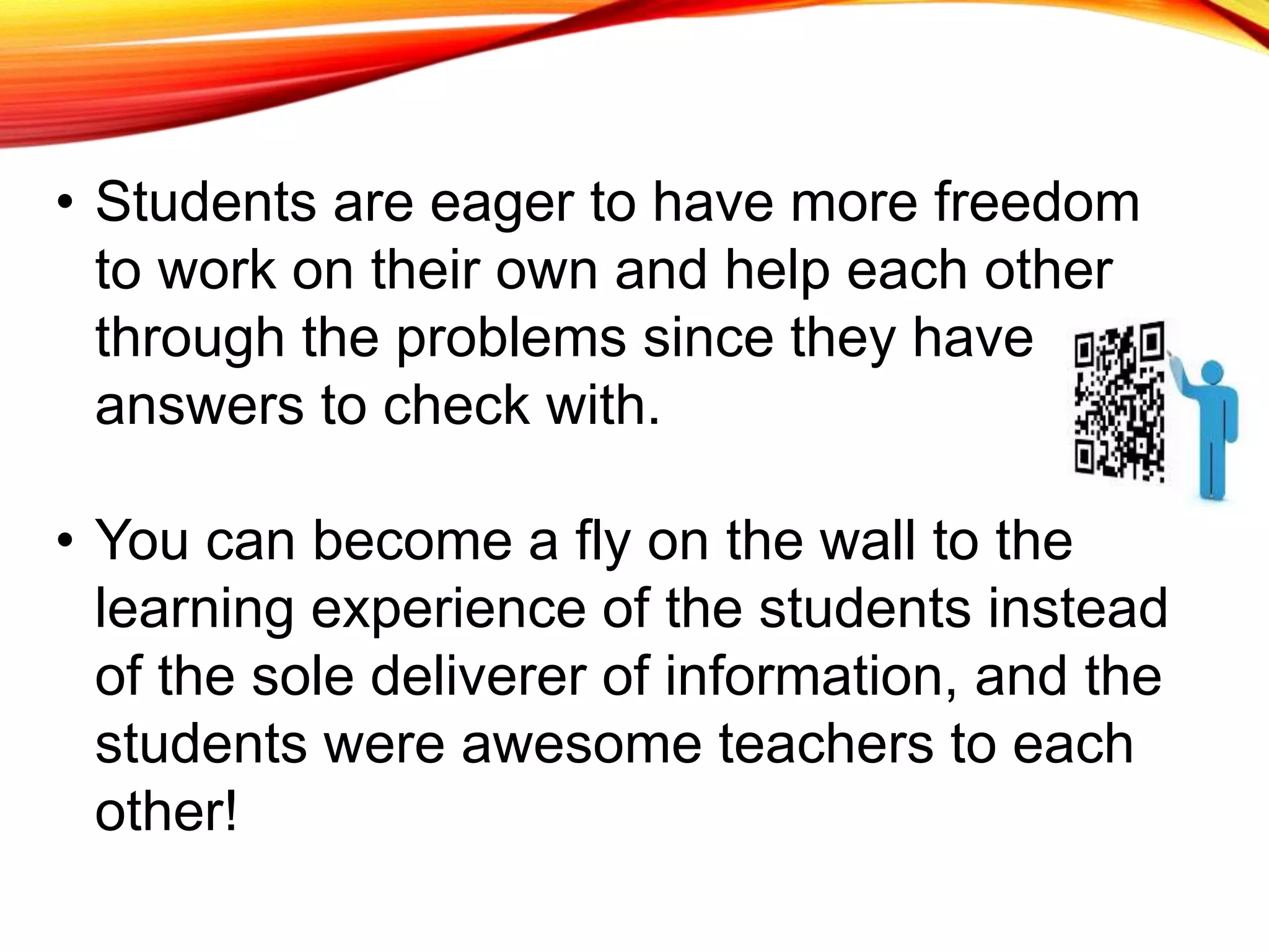 • Students are eager to have more freedom
to work on their own and help each other
through the problems since they have
answers to check with.
• You can become a fly on the wall to the
learning experience of the students instead
of the sole deliverer of information, and the
students were awesome teachers to each
other!
 