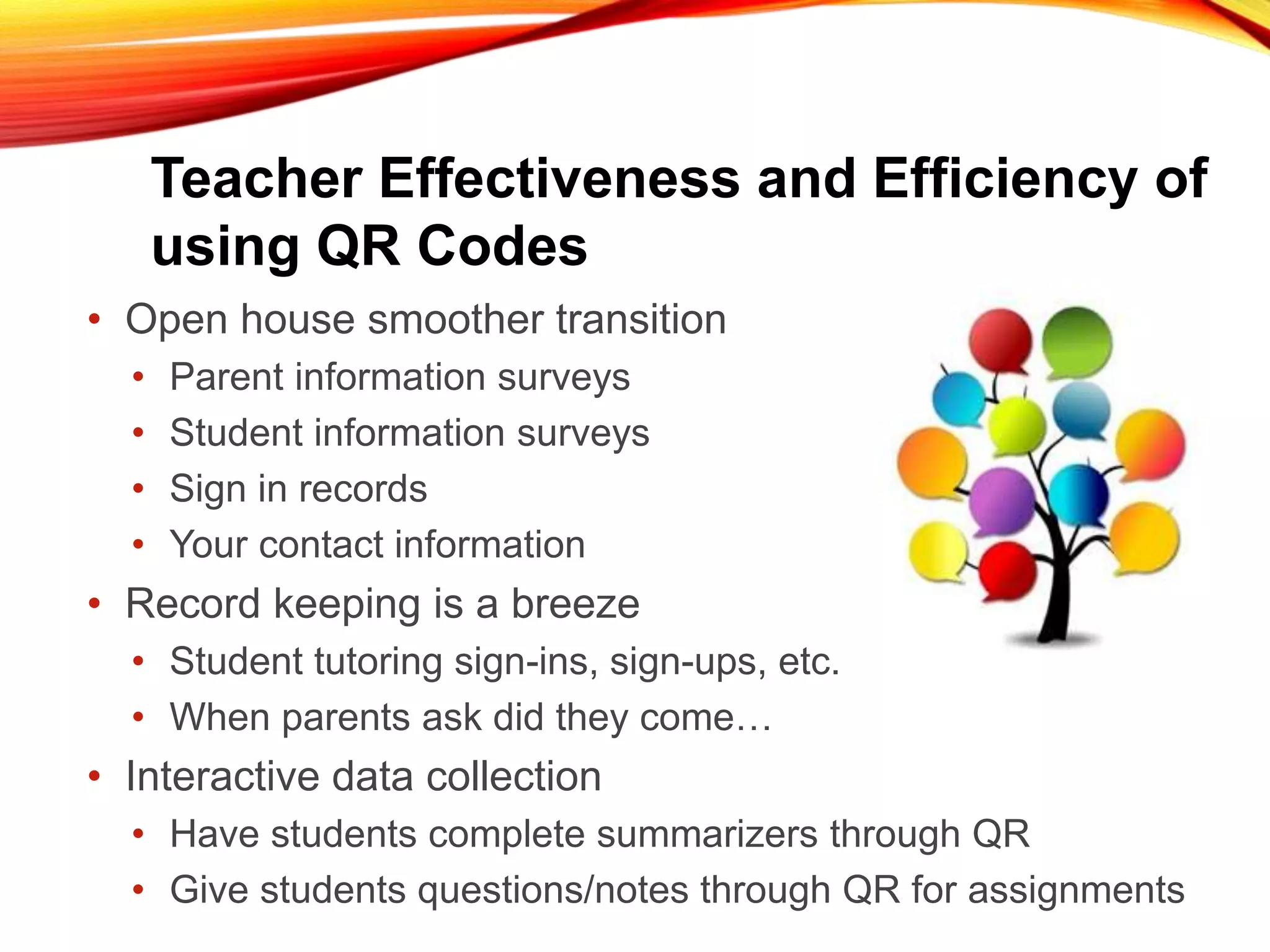 Teacher Effectiveness and Efficiency of
using QR Codes
• Open house smoother transition
• Parent information surveys
• Student information surveys
• Sign in records
• Your contact information
• Record keeping is a breeze
• Student tutoring sign-ins, sign-ups, etc.
• When parents ask did they come…
• Interactive data collection
• Have students complete summarizers through QR
• Give students questions/notes through QR for assignments
 