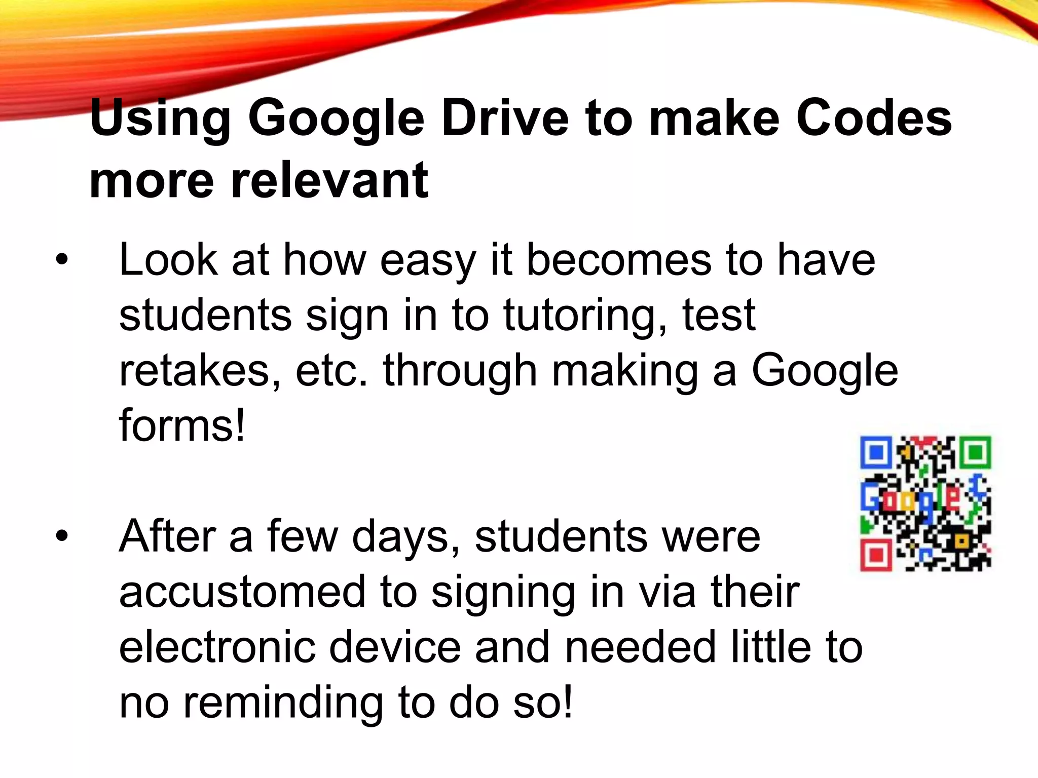 Using Google Drive to make Codes
more relevant
• Look at how easy it becomes to have
students sign in to tutoring, test
retakes, etc. through making a Google
forms!
• After a few days, students were
accustomed to signing in via their
electronic device and needed little to
no reminding to do so!
 