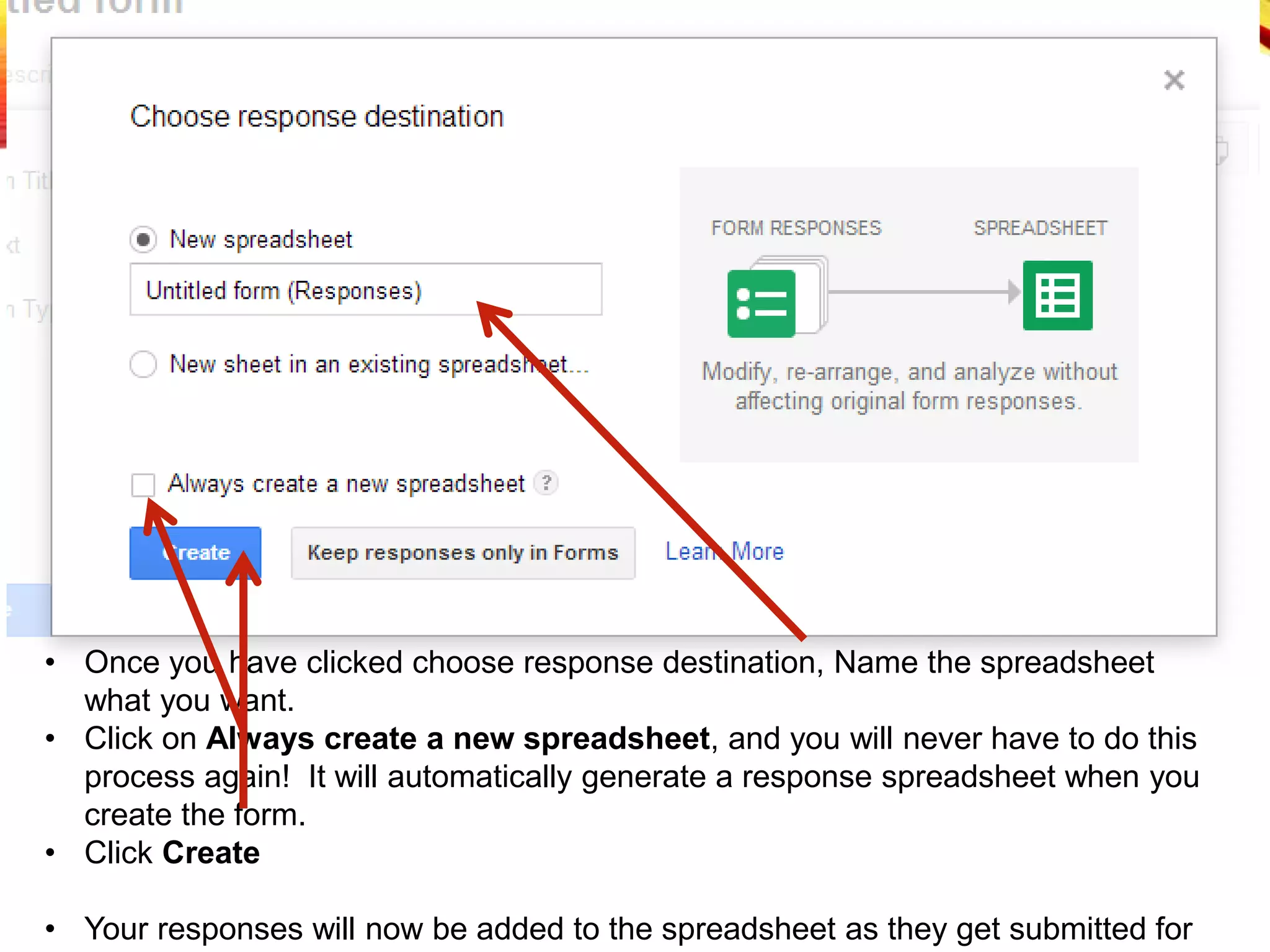 • Once you have clicked choose response destination, Name the spreadsheet
what you want.
• Click on Always create a new spreadsheet, and you will never have to do this
process again! It will automatically generate a response spreadsheet when you
create the form.
• Click Create
• Your responses will now be added to the spreadsheet as they get submitted for
 