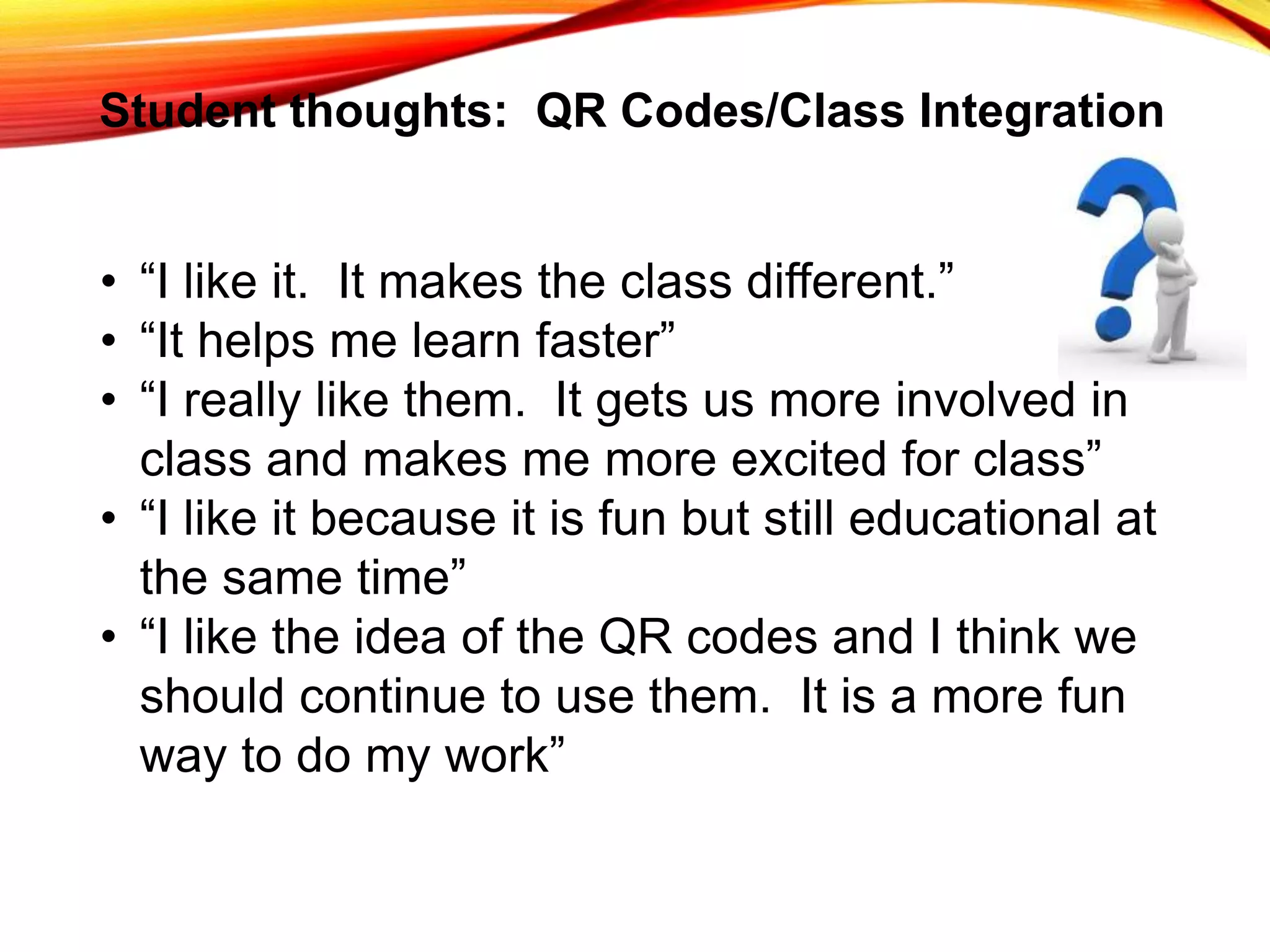 Student thoughts: QR Codes/Class Integration
• “I like it. It makes the class different.”
• “It helps me learn faster”
• “I really like them. It gets us more involved in
class and makes me more excited for class”
• “I like it because it is fun but still educational at
the same time”
• “I like the idea of the QR codes and I think we
should continue to use them. It is a more fun
way to do my work”
 