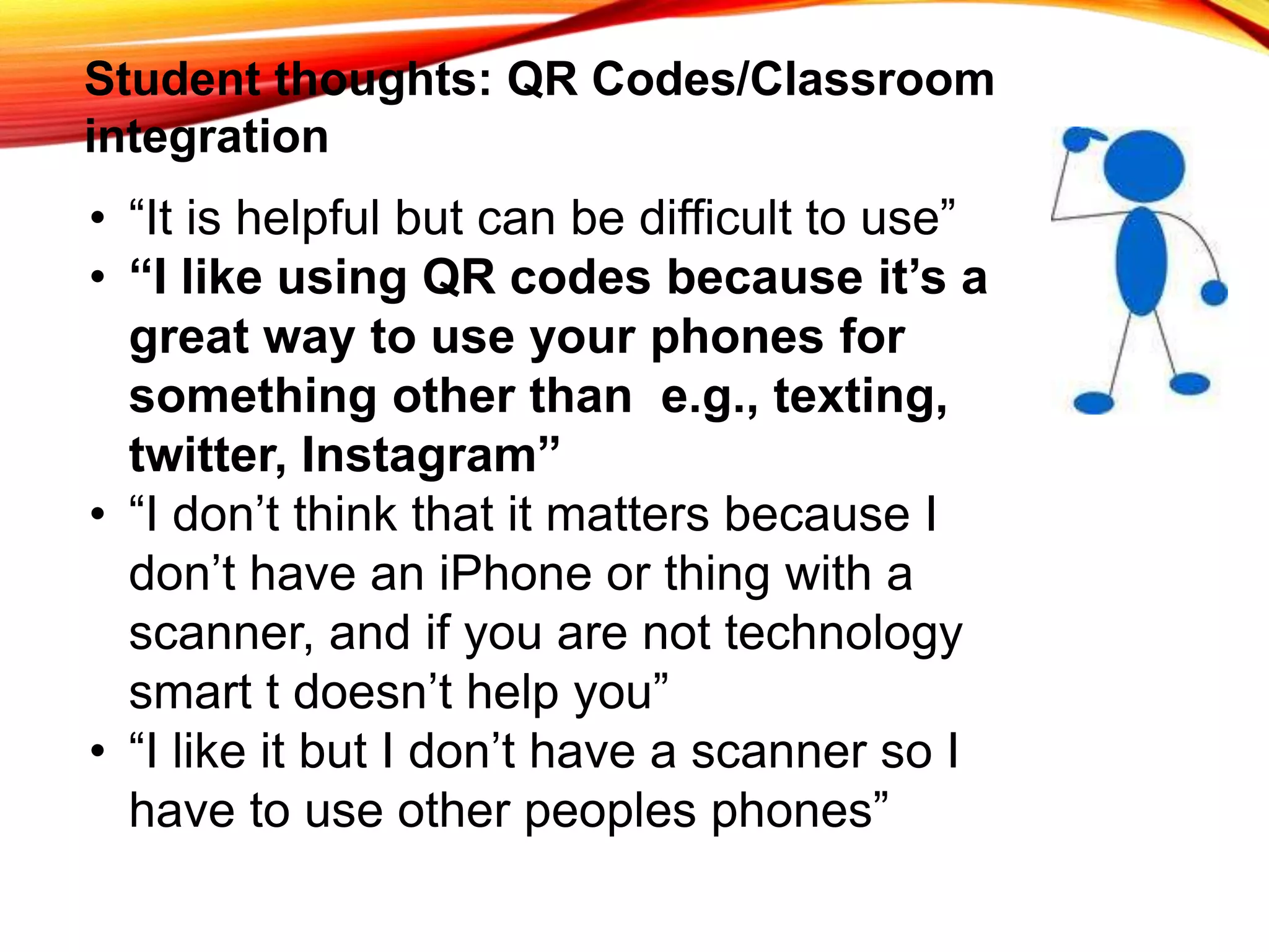 Student thoughts: QR Codes/Classroom
integration
• “It is helpful but can be difficult to use”
• “I like using QR codes because it’s a
great way to use your phones for
something other than e.g., texting,
twitter, Instagram”
• “I don’t think that it matters because I
don’t have an iPhone or thing with a
scanner, and if you are not technology
smart t doesn’t help you”
• “I like it but I don’t have a scanner so I
have to use other peoples phones”
 