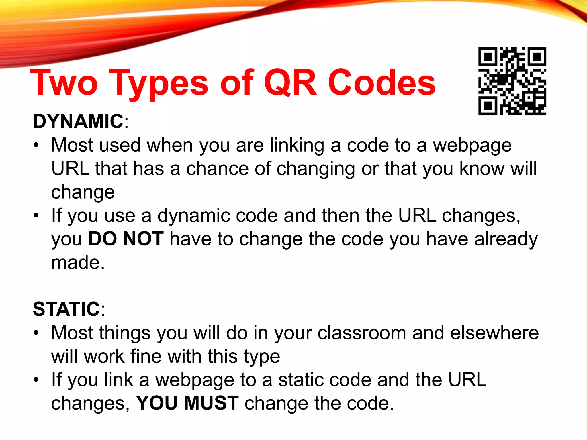 Two Types of QR Codes
DYNAMIC:
• Most used when you are linking a code to a webpage
URL that has a chance of changing or that you know will
change
• If you use a dynamic code and then the URL changes,
you DO NOT have to change the code you have already
made.
STATIC:
• Most things you will do in your classroom and elsewhere
will work fine with this type
• If you link a webpage to a static code and the URL
changes, YOU MUST change the code.
 