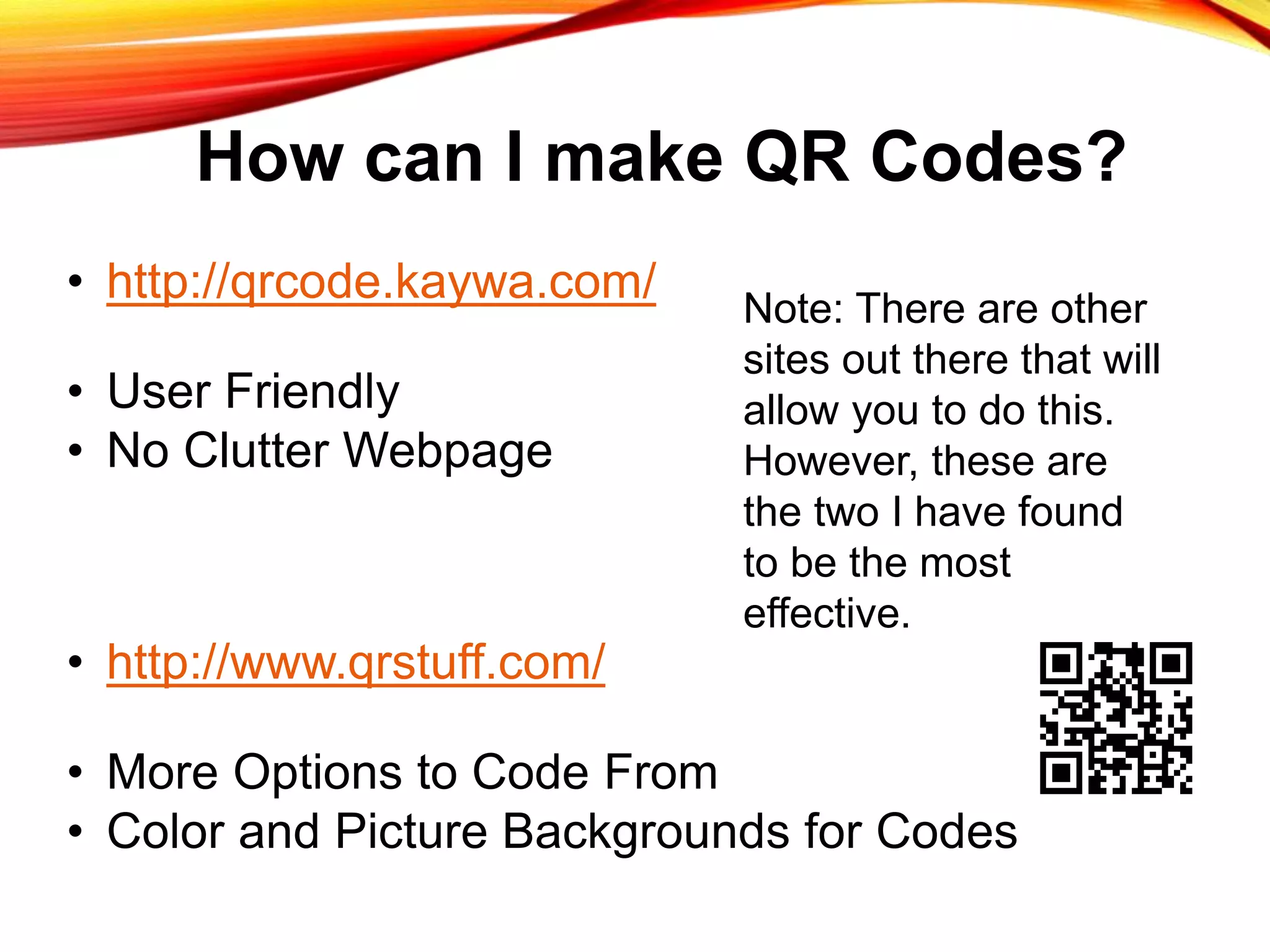 How can I make QR Codes?
• http://qrcode.kaywa.com/
• User Friendly
• No Clutter Webpage
• http://www.qrstuff.com/
• More Options to Code From
• Color and Picture Backgrounds for Codes
Note: There are other
sites out there that will
allow you to do this.
However, these are
the two I have found
to be the most
effective.
 
