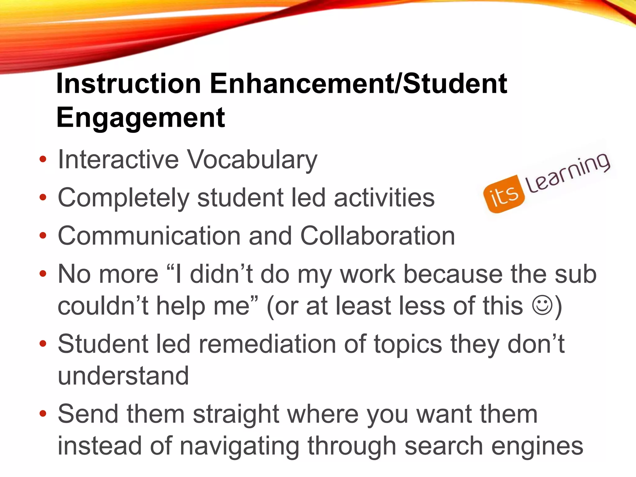 Instruction Enhancement/Student
Engagement
• Interactive Vocabulary
• Completely student led activities
• Communication and Collaboration
• No more “I didn’t do my work because the sub
couldn’t help me” (or at least less of this )
• Student led remediation of topics they don’t
understand
• Send them straight where you want them
instead of navigating through search engines
 