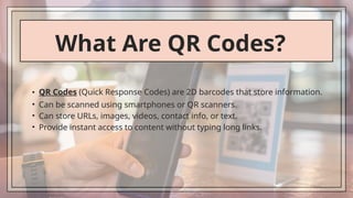 What Are QR Codes?
• QR Codes (Quick Response Codes) are 2D barcodes that store information.
• Can be scanned using smartphones or QR scanners.
• Can store URLs, images, videos, contact info, or text.
• Provide instant access to content without typing long links.
 