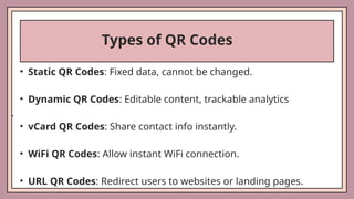 Types of QR Codes
• Static QR Codes: Fixed data, cannot be changed.
• Dynamic QR Codes: Editable content, trackable analytics
.
• vCard QR Codes: Share contact info instantly.
• WiFi QR Codes: Allow instant WiFi connection.
• URL QR Codes: Redirect users to websites or landing pages.
 
