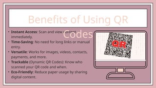 • Instant Access: Scan and view content
immediately.
• Time-Saving: No need for long links or manual
entry.
• Versatile: Works for images, videos, contacts,
payments, and more.
• Trackable (Dynamic QR Codes): Know who
scanned your QR code and when.
• Eco-Friendly: Reduce paper usage by sharing
digital content.
Benefits of Using QR
Codes
 