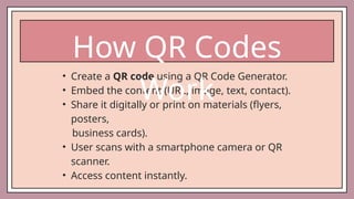 • Create a QR code using a QR Code Generator.
• Embed the content (URL, image, text, contact).
• Share it digitally or print on materials (flyers,
posters,
business cards).
• User scans with a smartphone camera or QR
scanner.
• Access content instantly.
How QR Codes
Work
 