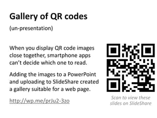 Gallery of QR codes 
(un-presentation) 
When you display QR code images 
close together, smartphone apps 
can’t decide which one to read. 
Adding the images to a PowerPoint 
and uploading to SlideShare created 
a gallery suitable for a web page. 
http://wp.me/prJu2-3zo 
Scan to view these 
slides on SlideShare 
 