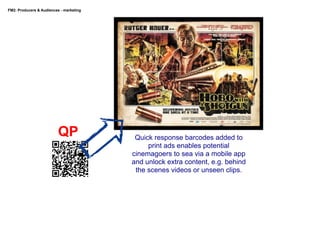 FM2: Producers & Audiences - marketing

QP

Quick response barcodes added to
print ads enables potential
cinemagoers to sea via a mobile app
and unlock extra content, e.g. behind
the scenes videos or unseen clips.

 