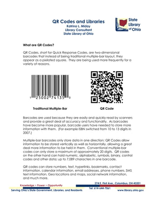 QR Codes and Libraries
                                      Katrina L. Miday
                                     Library Consultant
                                    State Library of Ohio


What are QR Codes?

QR Codes, short for Quick Response Codes, are two-dimensional
barcodes that instead of being traditional multiple-bar layout, they
appear as a pixilated square. They are being used more frequently for a
variety of reasons.




          Traditional Multiple-Bar                          QR Code

Barcodes are used because they are easily and quickly read by scanners
and provide a great deal of accuracy and functionality. As barcodes
have become more popular, barcode users have needed to store more
information with them. (For example ISBN switched from 10 to 13 digits in
2007.)

Multiple-bar barcodes only store data in one direction; QR Codes allow
information to be stored vertically as well as horizontally, allowing a great
deal more information to be held in them. Conventional multiple-bar
codes can only store a maximum of approximately 20 digits. QR codes
on the other hand can hold numeric, alphabetic, symbols, binary, control
codes and other data; up to 7,089 characters in one barcode.

QR codes can store numbers, text, hyperlinks, bookmarks, contact
information, calendar information, email addresses, phone numbers, SMS
text information, Geo locations and maps, social network information,
and much more.

QR Codes and Libraries                                                      1
Katrina Miday, Library Consultant
State Library of Ohio
06/23/2011
 