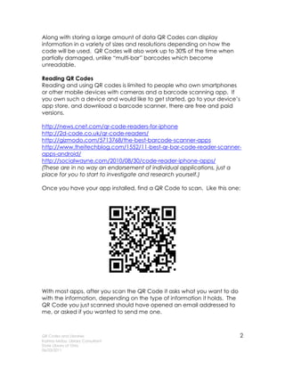 Along with storing a large amount of data QR Codes can display
information in a variety of sizes and resolutions depending on how the
code will be used. QR Codes will also work up to 30% of the time when
partially damaged, unlike “multi-bar” barcodes which become
unreadable.

Reading QR Codes
Reading and using QR codes is limited to people who own smartphones
or other mobile devices with cameras and a barcode scanning app. If
you own such a device and would like to get started, go to your device’s
app store, and download a barcode scanner, there are free and paid
versions.

http://news.cnet.com/qr-code-readers-for-iphone
http://2d-code.co.uk/qr-code-readers/
http://gizmodo.com/5713768/the-best-barcode-scanner-apps
http://www.theitechblog.com/1552/11-best-qr-bar-code-reader-scanner-
apps-android/
http://socialwayne.com/2010/08/30/code-reader-iphone-apps/
(These are in no way an endorsement of individual applications, just a
place for you to start to investigate and research yourself.)

Once you have your app installed, find a QR Code to scan. Like this one:




With most apps, after you scan the QR Code it asks what you want to do
with the information, depending on the type of information it holds. The
QR Code you just scanned should have opened an email addressed to
me, or asked if you wanted to send me one.



QR Codes and Libraries                                                     2
Katrina Miday, Library Consultant
State Library of Ohio
06/23/2011
 